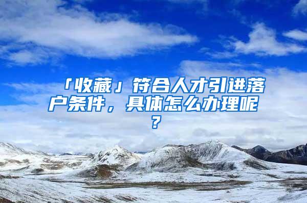 「收藏」符合人才引进落户条件，具体怎么办理呢？