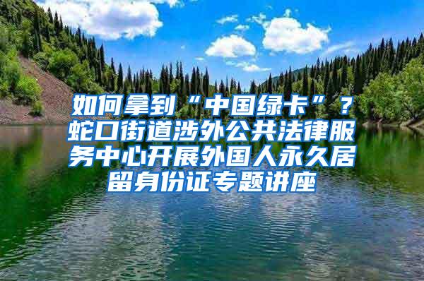 如何拿到“中国绿卡”？蛇口街道涉外公共法律服务中心开展外国人永久居留身份证专题讲座