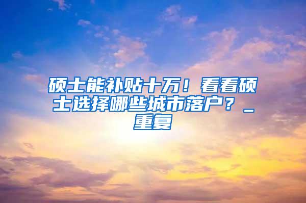 硕士能补贴十万！看看硕士选择哪些城市落户？_重复