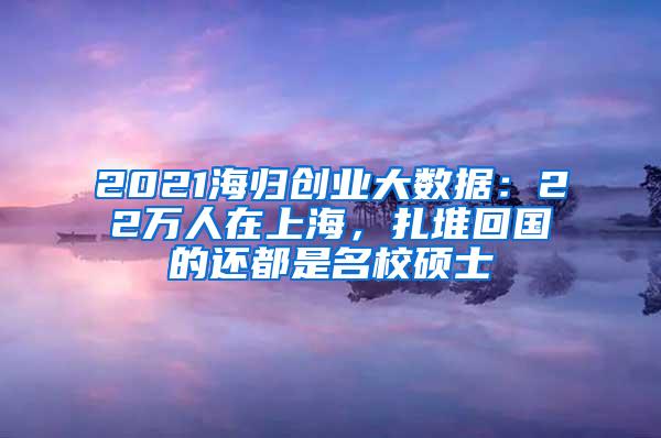 2021海归创业大数据：22万人在上海，扎堆回国的还都是名校硕士