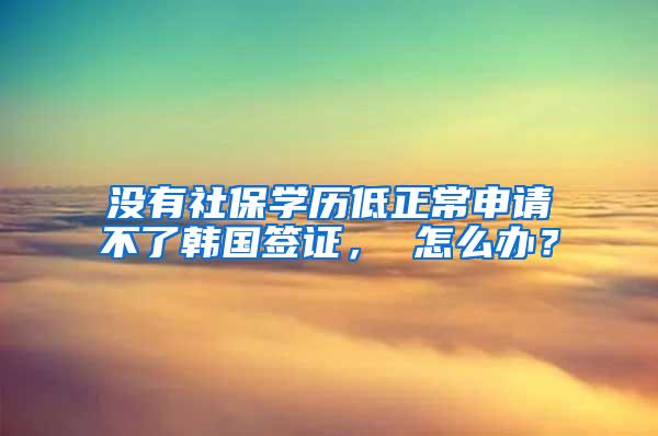 没有社保学历低正常申请不了韩国签证， 怎么办？