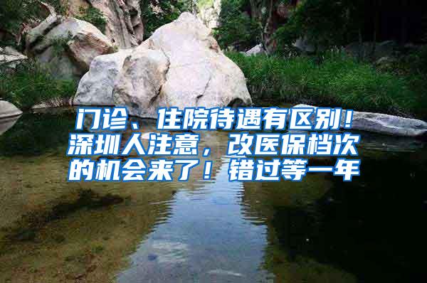 门诊、住院待遇有区别！深圳人注意，改医保档次的机会来了！错过等一年