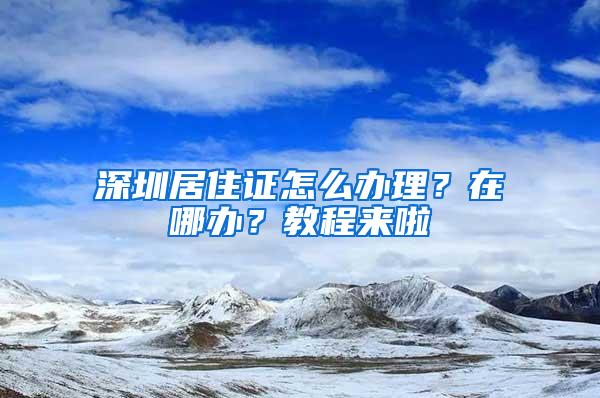 深圳居住证怎么办理？在哪办？教程来啦