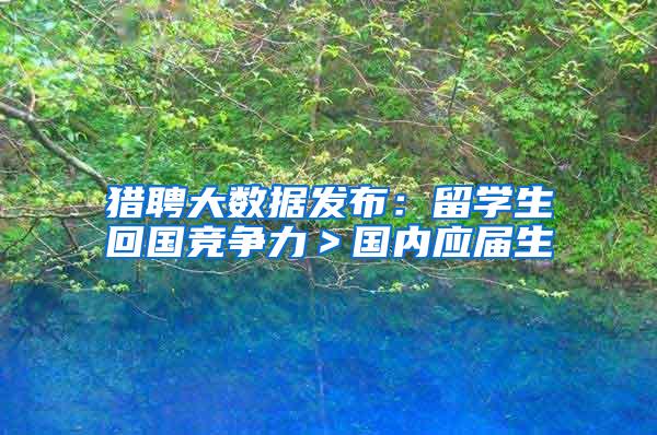 猎聘大数据发布：留学生回国竞争力＞国内应届生