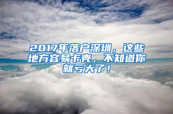 2017年落户深圳，这些地方容易卡壳，不知道你就亏大了！