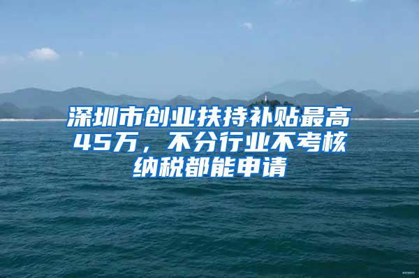 深圳市创业扶持补贴最高45万，不分行业不考核纳税都能申请