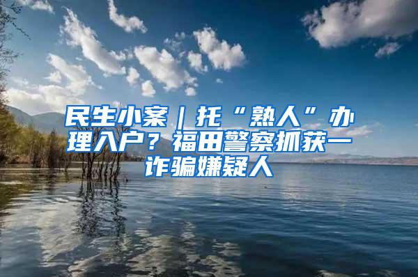 民生小案｜托“熟人”办理入户？福田警察抓获一诈骗嫌疑人