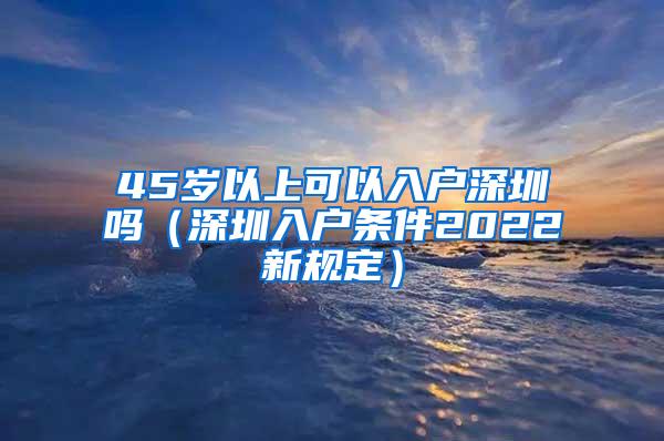 45岁以上可以入户深圳吗（深圳入户条件2022新规定）