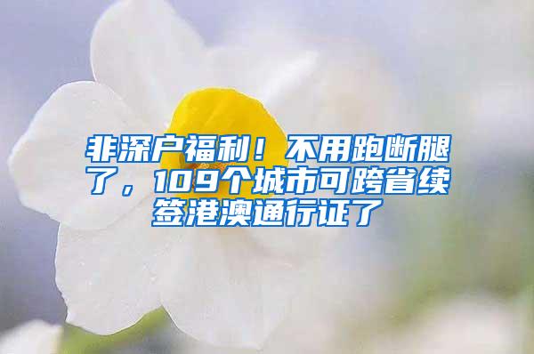 非深户福利！不用跑断腿了，109个城市可跨省续签港澳通行证了