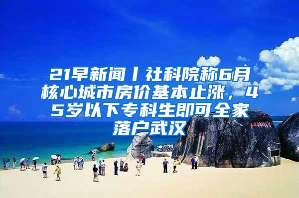 21早新闻丨社科院称6月核心城市房价基本止涨，45岁以下专科生即可全家落户武汉