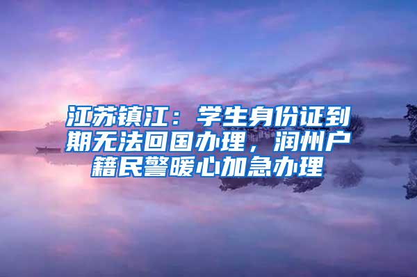 江苏镇江：学生身份证到期无法回国办理，润州户籍民警暖心加急办理