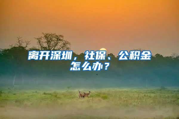 离开深圳，社保、公积金怎么办？