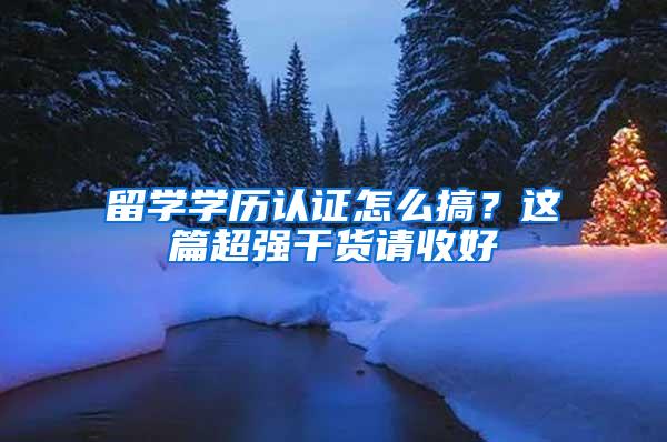 留学学历认证怎么搞？这篇超强干货请收好