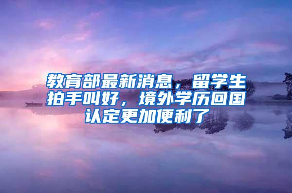 教育部最新消息，留学生拍手叫好，境外学历回国认定更加便利了