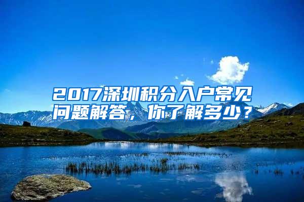 2017深圳积分入户常见问题解答，你了解多少？