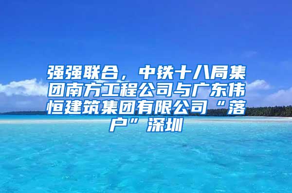 强强联合，中铁十八局集团南方工程公司与广东伟恒建筑集团有限公司“落户”深圳