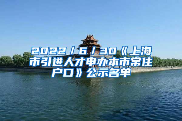 2022／6／30《上海市引进人才申办本市常住户口》公示名单