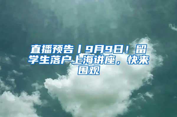 直播预告丨9月9日！留学生落户上海讲座，快来围观
