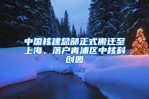 中国核建总部正式搬迁至上海，落户青浦区中核科创园