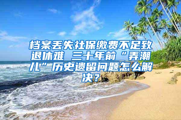 档案丢失社保缴费不足致退休难 三十年前“弄潮儿”历史遗留问题怎么解决？