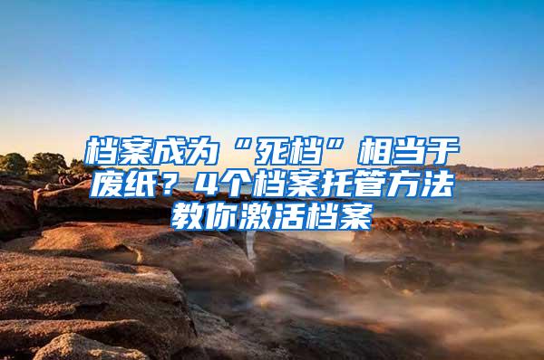 档案成为“死档”相当于废纸？4个档案托管方法教你激活档案