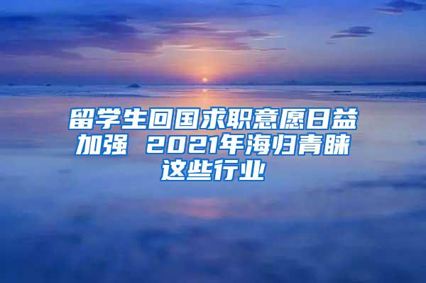 留学生回国求职意愿日益加强 2021年海归青睐这些行业