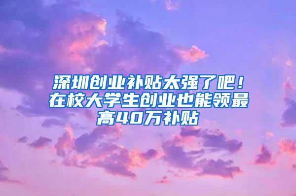 深圳创业补贴太强了吧！在校大学生创业也能领最高40万补贴