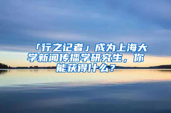 「行之记者」成为上海大学新闻传播学研究生，你能获得什么？