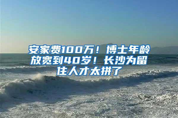 安家费100万！博士年龄放宽到40岁！长沙为留住人才太拼了