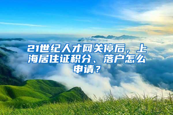 21世纪人才网关停后，上海居住证积分、落户怎么申请？