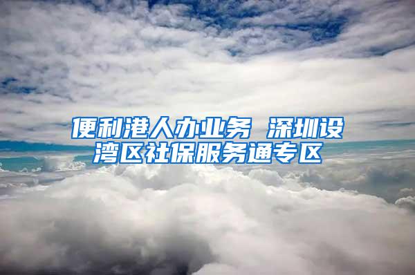 便利港人办业务 深圳设湾区社保服务通专区