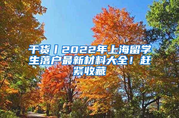 干货丨2022年上海留学生落户最新材料大全！赶紧收藏