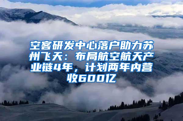 空客研发中心落户助力苏州飞天：布局航空航天产业链4年，计划两年内营收600亿