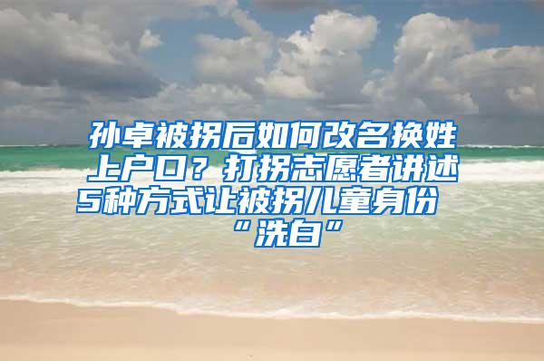 孙卓被拐后如何改名换姓上户口？打拐志愿者讲述5种方式让被拐儿童身份“洗白”