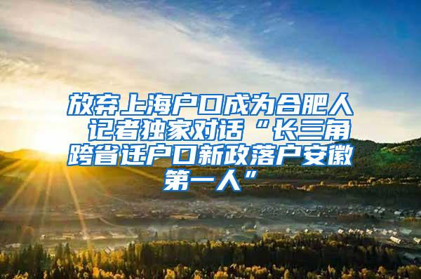 放弃上海户口成为合肥人 记者独家对话“长三角跨省迁户口新政落户安徽第一人”