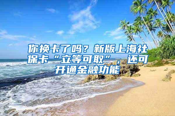 你换卡了吗？新版上海社保卡“立等可取”，还可开通金融功能