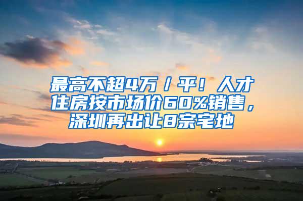 最高不超4万／平！人才住房按市场价60%销售，深圳再出让8宗宅地