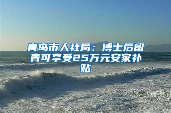 青岛市人社局：博士后留青可享受25万元安家补贴