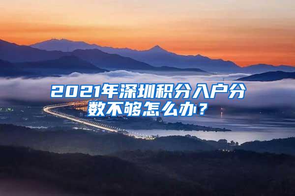 2021年深圳积分入户分数不够怎么办？