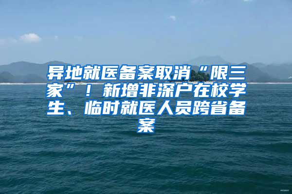 异地就医备案取消“限三家”！新增非深户在校学生、临时就医人员跨省备案