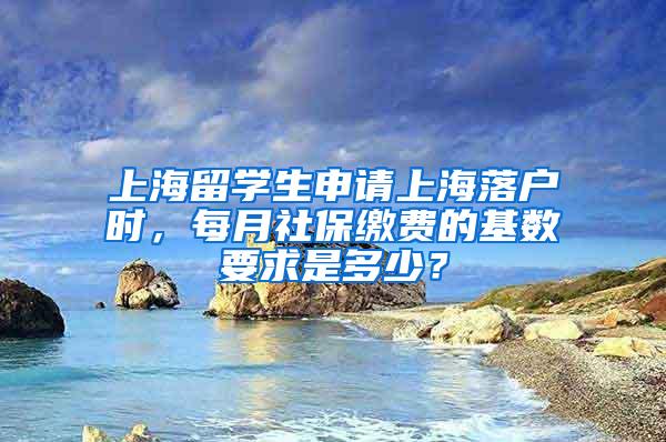 上海留学生申请上海落户时，每月社保缴费的基数要求是多少？