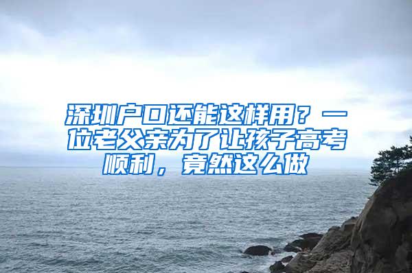 深圳户口还能这样用？一位老父亲为了让孩子高考顺利，竟然这么做