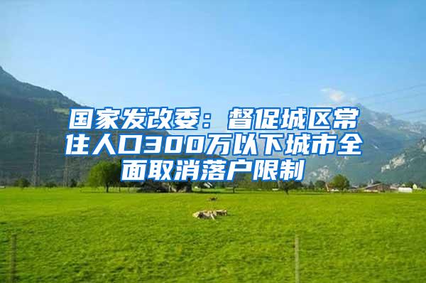 国家发改委：督促城区常住人口300万以下城市全面取消落户限制