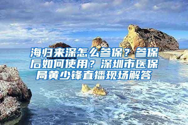 海归来深怎么参保？参保后如何使用？深圳市医保局黄少锋直播现场解答