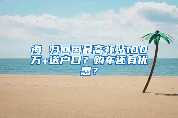 海 归回国最高补贴100万+送户口？购车还有优惠？