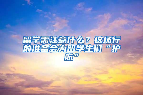 留学需注意什么？这场行前准备会为留学生们“护航”