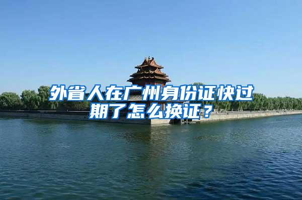 外省人在广州身份证快过期了怎么换证？