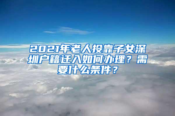 2021年老人投靠子女深圳户籍迁入如何办理？需要什么条件？