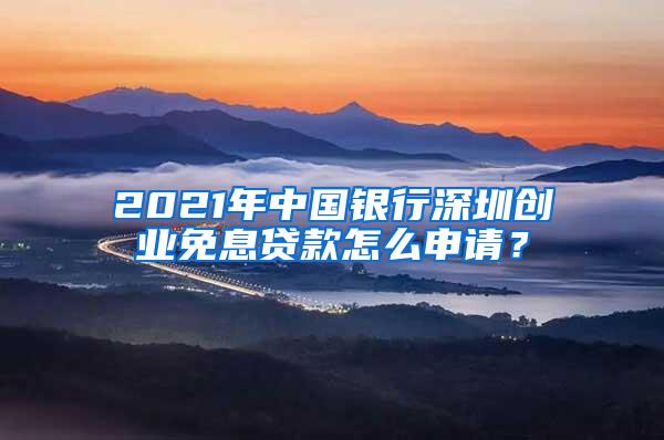 2021年中国银行深圳创业免息贷款怎么申请？