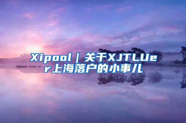 Xipool｜关于XJTLUer上海落户的小事儿